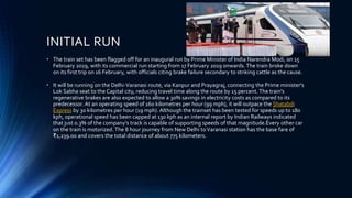 • The train set has been flagged off for an inaugural run by Prime Minister of India Narendra Modi, on 15
February 2019, with its commercial run starting from 17 February 2019 onwards.The train broke down
on its first trip on 16 February, with officials citing brake failure secondary to striking cattle as the cause.
• It will be running on the Delhi-Varanasi route, via Kanpur and Prayagraj, connecting the Prime minister's
Lok Sabha seat to the Capital city, reducing travel time along the route by 15 percent. The train's
regenerative brakes are also expected to allow a 30% savings in electricity costs as compared to its
predecessor. At an operating speed of 160 kilometres per hour (99 mph), it will outpace the Shatabdi
Express by 30 kilometres per hour (19 mph). Although the trainset has been tested for speeds up to 180
kph, operational speed has been capped at 130 kph as an internal report by Indian Railways indicated
that just 0.3% of the company's track is capable of supporting speeds of that magnitude.Every other car
on the train is motorized. The 8 hour journey from New Delhi toVaranasi station has the base fare of
₹1,239.00 and covers the total distance of about 775 kilometers.
INITIAL RUN
 