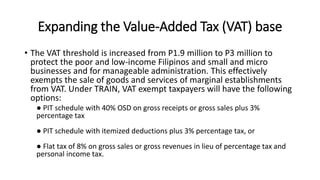Expanding the Value-Added Tax (VAT) base
• The VAT threshold is increased from P1.9 million to P3 million to
protect the poor and low-income Filipinos and small and micro
businesses and for manageable administration. This effectively
exempts the sale of goods and services of marginal establishments
from VAT. Under TRAIN, VAT exempt taxpayers will have the following
options:
● PIT schedule with 40% OSD on gross receipts or gross sales plus 3%
percentage tax
● PIT schedule with itemized deductions plus 3% percentage tax, or
● Flat tax of 8% on gross sales or gross revenues in lieu of percentage tax and
personal income tax.
 