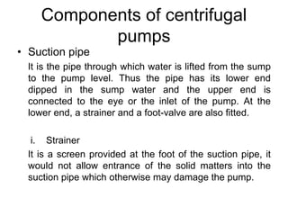 Components of centrifugal
pumps
• Suction pipe
It is the pipe through which water is lifted from the sump
to the pump leve...
