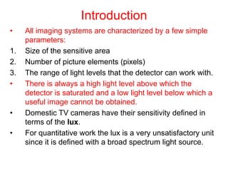 Introduction
• All imaging systems are characterized by a few simple
parameters:
1. Size of the sensitive area
2. Number of picture elements (pixels)
3. The range of light levels that the detector can work with.
• There is always a high light level above which the
detector is saturated and a low light level below which a
useful image cannot be obtained.
• Domestic TV cameras have their sensitivity defined in
terms of the lux.
• For quantitative work the lux is a very unsatisfactory unit
since it is defined with a broad spectrum light source.
 