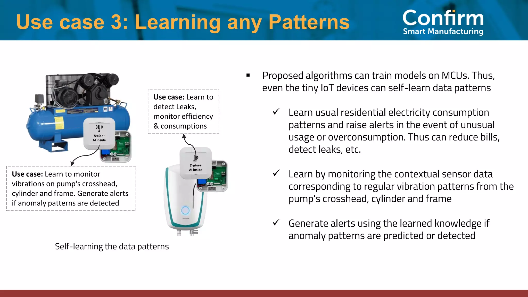 ▪ Proposed algorithms can train models on MCUs. Thus,
even the tiny IoT devices can self-learn data patterns
✓ Learn usual residential electricity consumption
patterns and raise alerts in the event of unusual
usage or overconsumption. Thus can reduce bills,
detect leaks, etc.
✓ Learn by monitoring the contextual sensor data
corresponding to regular vibration patterns from the
pump's crosshead, cylinder and frame
✓ Generate alerts using the learned knowledge if
anomaly patterns are predicted or detected
Use case 3: Learning any Patterns
Self-learning the data patterns
Train++
AI inside
Use case: Learn to monitor
vibrations on pump's crosshead,
cylinder and frame. Generate alerts
if anomaly patterns are detected
Use case: Learn to
detect Leaks,
monitor efficiency
& consumptions
Train++
AI inside
 