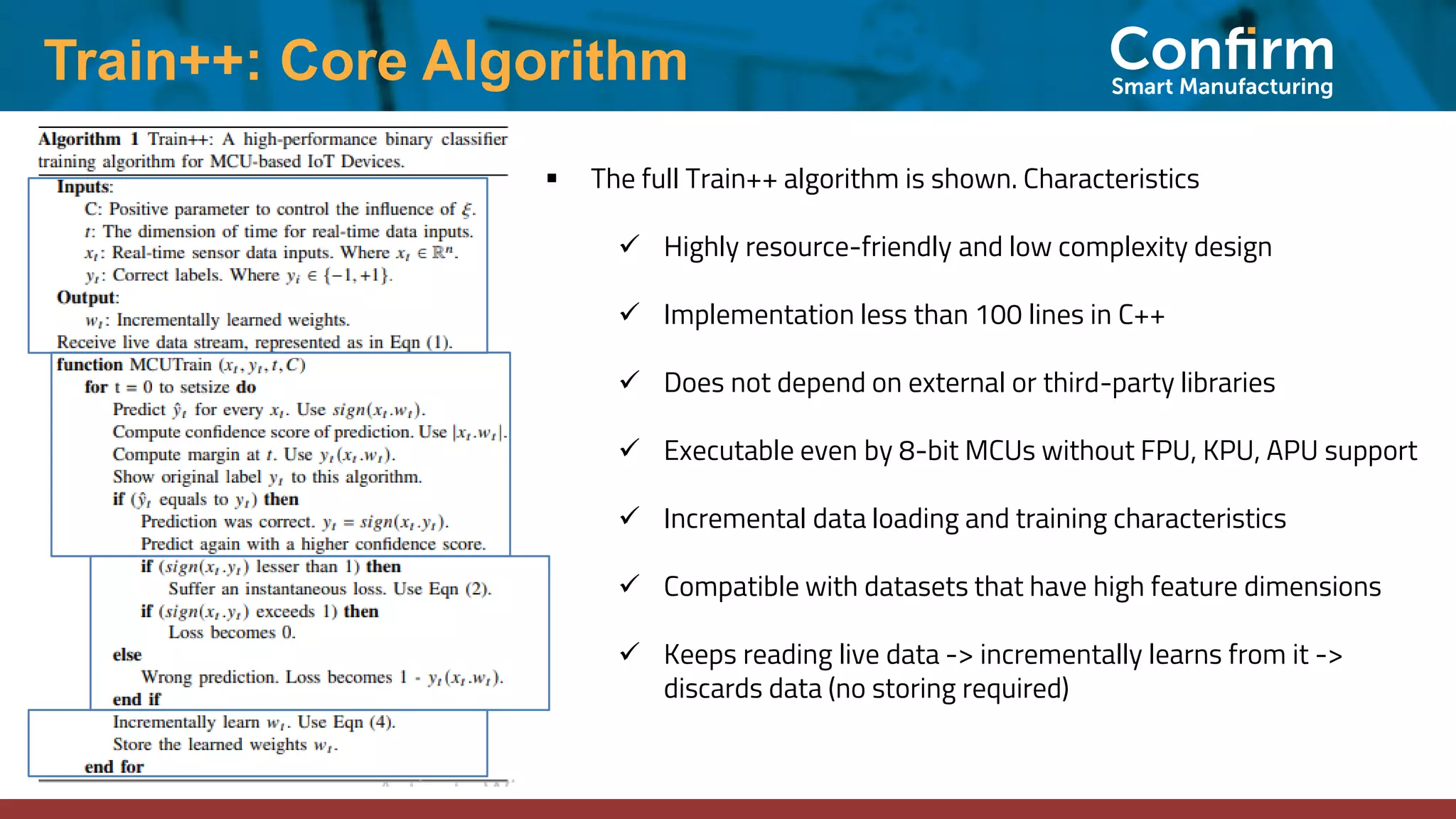 Train++: Core Algorithm
▪ The full Train++ algorithm is shown. Characteristics
✓ Highly resource-friendly and low complexity design
✓ Implementation less than 100 lines in C++
✓ Does not depend on external or third-party libraries
✓ Executable even by 8-bit MCUs without FPU, KPU, APU support
✓ Incremental data loading and training characteristics
✓ Compatible with datasets that have high feature dimensions
✓ Keeps reading live data -> incrementally learns from it ->
discards data (no storing required)
 