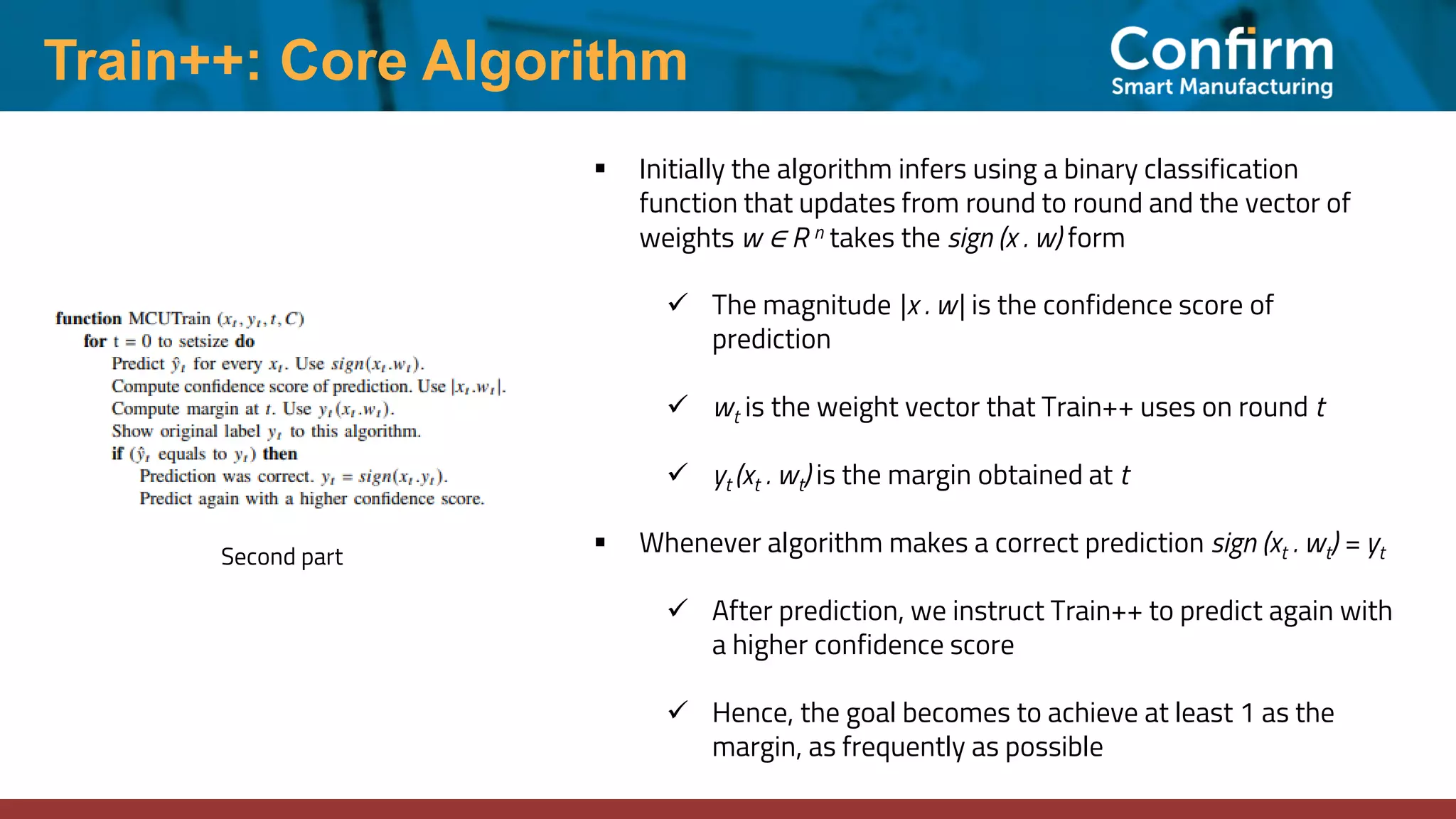 Train++: Core Algorithm
Second part
▪ Initially the algorithm infers using a binary classification
function that updates from round to round and the vector of
weights w ∈ R n takes the sign (x . w) form
✓ The magnitude |x . w| is the confidence score of
prediction
✓ wt is the weight vector that Train++ uses on round t
✓ yt (xt . wt) is the margin obtained at t
▪ Whenever algorithm makes a correct prediction sign (xt . wt) = yt
✓ After prediction, we instruct Train++ to predict again with
a higher confidence score
✓ Hence, the goal becomes to achieve at least 1 as the
margin, as frequently as possible
 