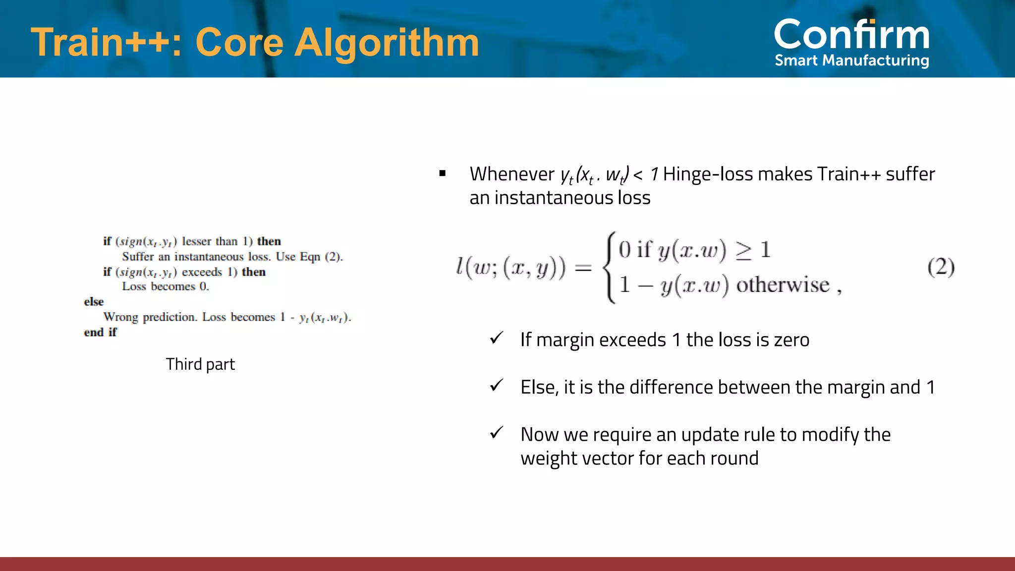 Train++: Core Algorithm
Third part
▪ Whenever yt (xt . wt) < 1 Hinge-loss makes Train++ suffer
an instantaneous loss
✓ If margin exceeds 1 the loss is zero
✓ Else, it is the difference between the margin and 1
✓ Now we require an update rule to modify the
weight vector for each round
 
