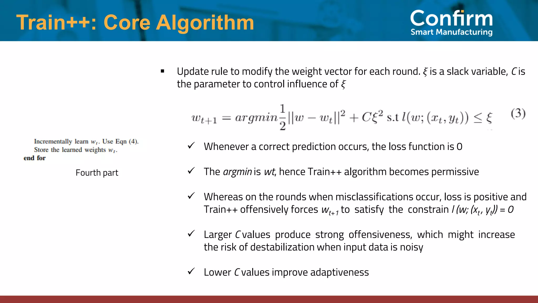 Train++: Core Algorithm
Fourth part
▪ Update rule to modify the weight vector for each round. ξ is a slack variable, C is
the parameter to control influence of ξ
✓ Whenever a correct prediction occurs, the loss function is 0
✓ The argmin is wt, hence Train++ algorithm becomes permissive
✓ Whereas on the rounds when misclassifications occur, loss is positive and
Train++ offensively forces wt+1 to satisfy the constrain l (w; (xt , yt)) = 0
✓ Larger C values produce strong offensiveness, which might increase
the risk of destabilization when input data is noisy
✓ Lower C values improve adaptiveness
 