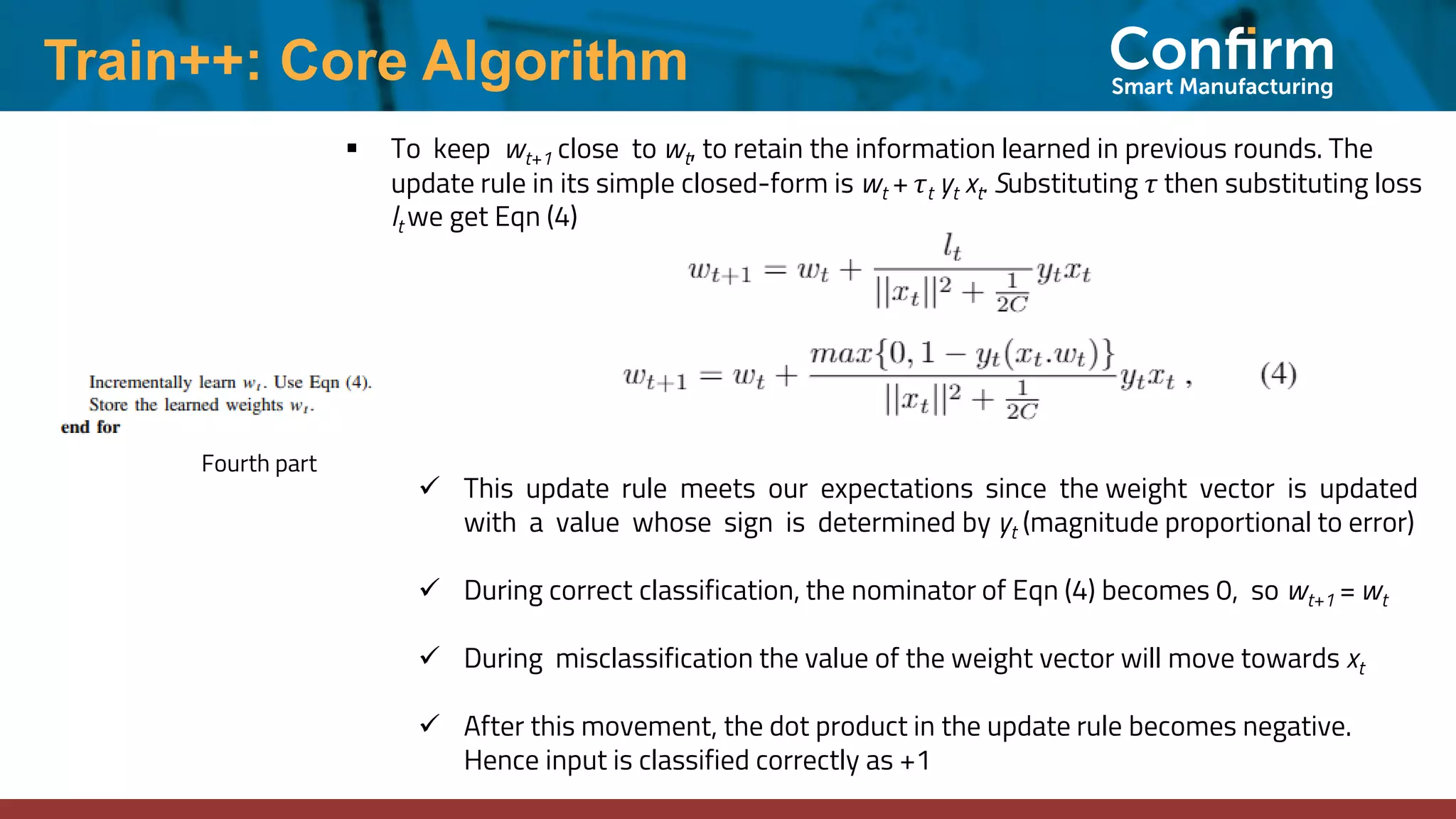 Train++: Core Algorithm
Fourth part
▪ To keep wt+1 close to wt, to retain the information learned in previous rounds. The
update rule in its simple closed-form is wt + τt yt xt. Substituting τ then substituting loss
lt we get Eqn (4)
✓ This update rule meets our expectations since the weight vector is updated
with a value whose sign is determined by yt (magnitude proportional to error)
✓ During correct classification, the nominator of Eqn (4) becomes 0, so wt+1 = wt
✓ During misclassification the value of the weight vector will move towards xt
✓ After this movement, the dot product in the update rule becomes negative.
Hence input is classified correctly as +1
 