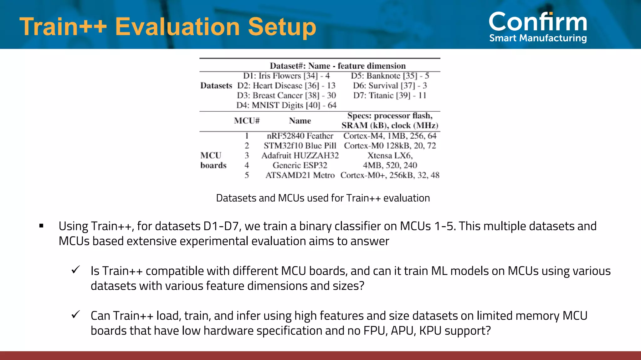 Train++ Evaluation Setup
Datasets and MCUs used for Train++ evaluation
▪ Using Train++, for datasets D1-D7, we train a binary classifier on MCUs 1-5. This multiple datasets and
MCUs based extensive experimental evaluation aims to answer
✓ Is Train++ compatible with different MCU boards, and can it train ML models on MCUs using various
datasets with various feature dimensions and sizes?
✓ Can Train++ load, train, and infer using high features and size datasets on limited memory MCU
boards that have low hardware specification and no FPU, APU, KPU support?
 