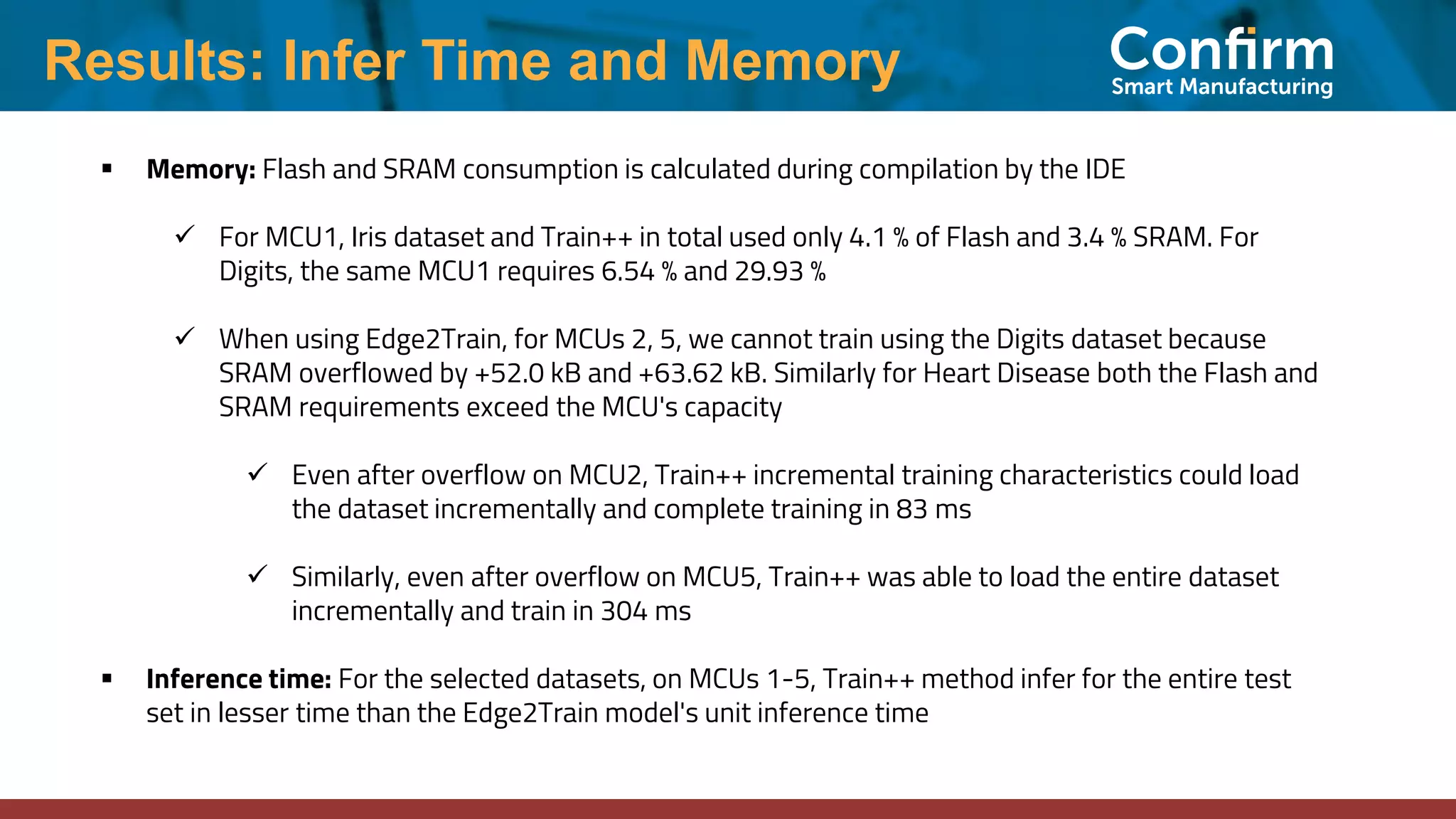 Results: Infer Time and Memory
▪ Memory: Flash and SRAM consumption is calculated during compilation by the IDE
✓ For MCU1, Iris dataset and Train++ in total used only 4.1 % of Flash and 3.4 % SRAM. For
Digits, the same MCU1 requires 6.54 % and 29.93 %
✓ When using Edge2Train, for MCUs 2, 5, we cannot train using the Digits dataset because
SRAM overflowed by +52.0 kB and +63.62 kB. Similarly for Heart Disease both the Flash and
SRAM requirements exceed the MCU's capacity
✓ Even after overflow on MCU2, Train++ incremental training characteristics could load
the dataset incrementally and complete training in 83 ms
✓ Similarly, even after overflow on MCU5, Train++ was able to load the entire dataset
incrementally and train in 304 ms
▪ Inference time: For the selected datasets, on MCUs 1-5, Train++ method infer for the entire test
set in lesser time than the Edge2Train model's unit inference time
 