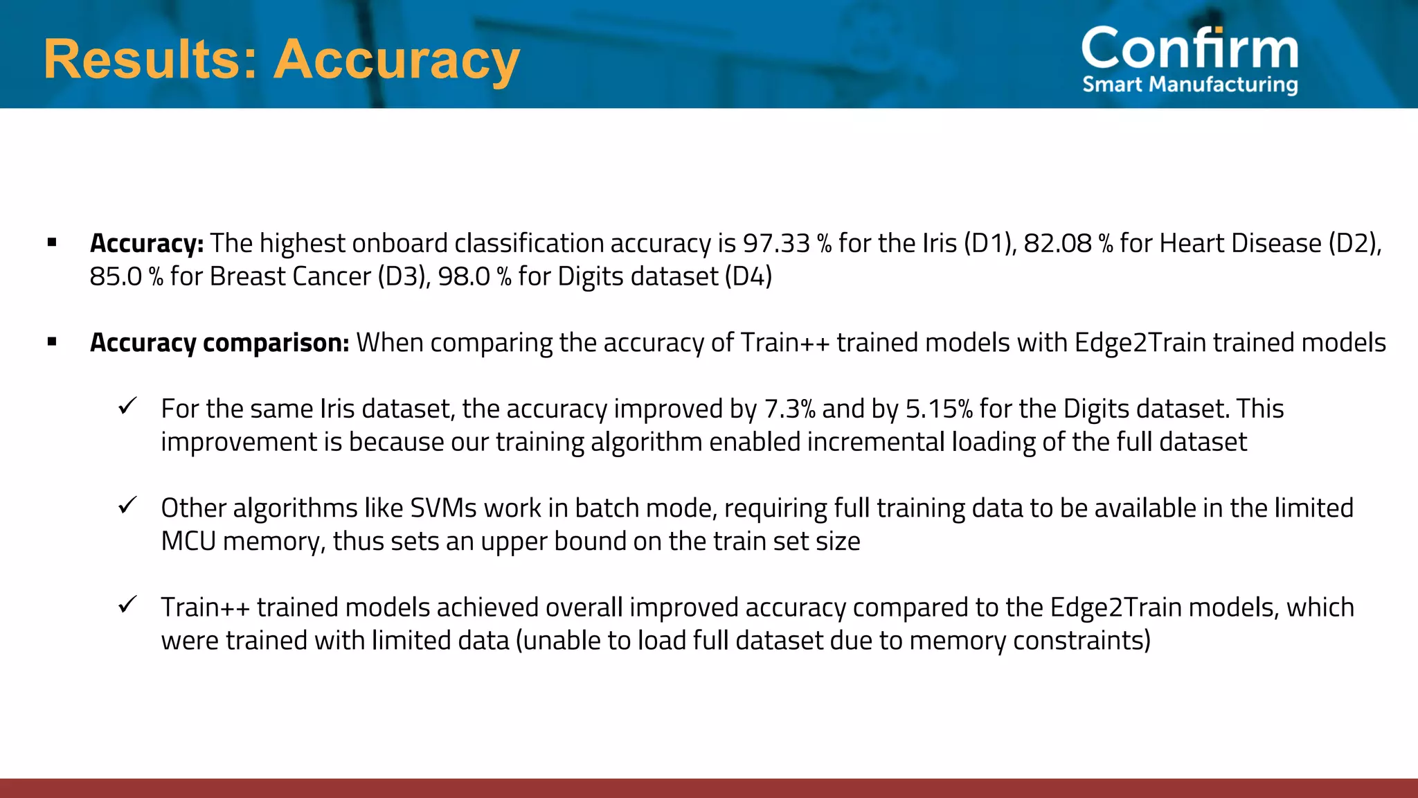 Results: Accuracy
▪ Accuracy: The highest onboard classification accuracy is 97.33 % for the Iris (D1), 82.08 % for Heart Disease (D2),
85.0 % for Breast Cancer (D3), 98.0 % for Digits dataset (D4)
▪ Accuracy comparison: When comparing the accuracy of Train++ trained models with Edge2Train trained models
✓ For the same Iris dataset, the accuracy improved by 7.3% and by 5.15% for the Digits dataset. This
improvement is because our training algorithm enabled incremental loading of the full dataset
✓ Other algorithms like SVMs work in batch mode, requiring full training data to be available in the limited
MCU memory, thus sets an upper bound on the train set size
✓ Train++ trained models achieved overall improved accuracy compared to the Edge2Train models, which
were trained with limited data (unable to load full dataset due to memory constraints)
 