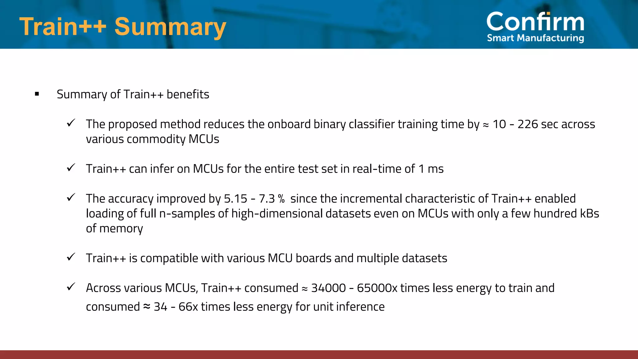 Train++ Summary
▪ Summary of Train++ benefits
✓ The proposed method reduces the onboard binary classifier training time by ≈ 10 - 226 sec across
various commodity MCUs
✓ Train++ can infer on MCUs for the entire test set in real-time of 1 ms
✓ The accuracy improved by 5.15 - 7.3 % since the incremental characteristic of Train++ enabled
loading of full n-samples of high-dimensional datasets even on MCUs with only a few hundred kBs
of memory
✓ Train++ is compatible with various MCU boards and multiple datasets
✓ Across various MCUs, Train++ consumed ≈ 34000 - 65000x times less energy to train and
consumed ≈ 34 - 66x times less energy for unit inference
 