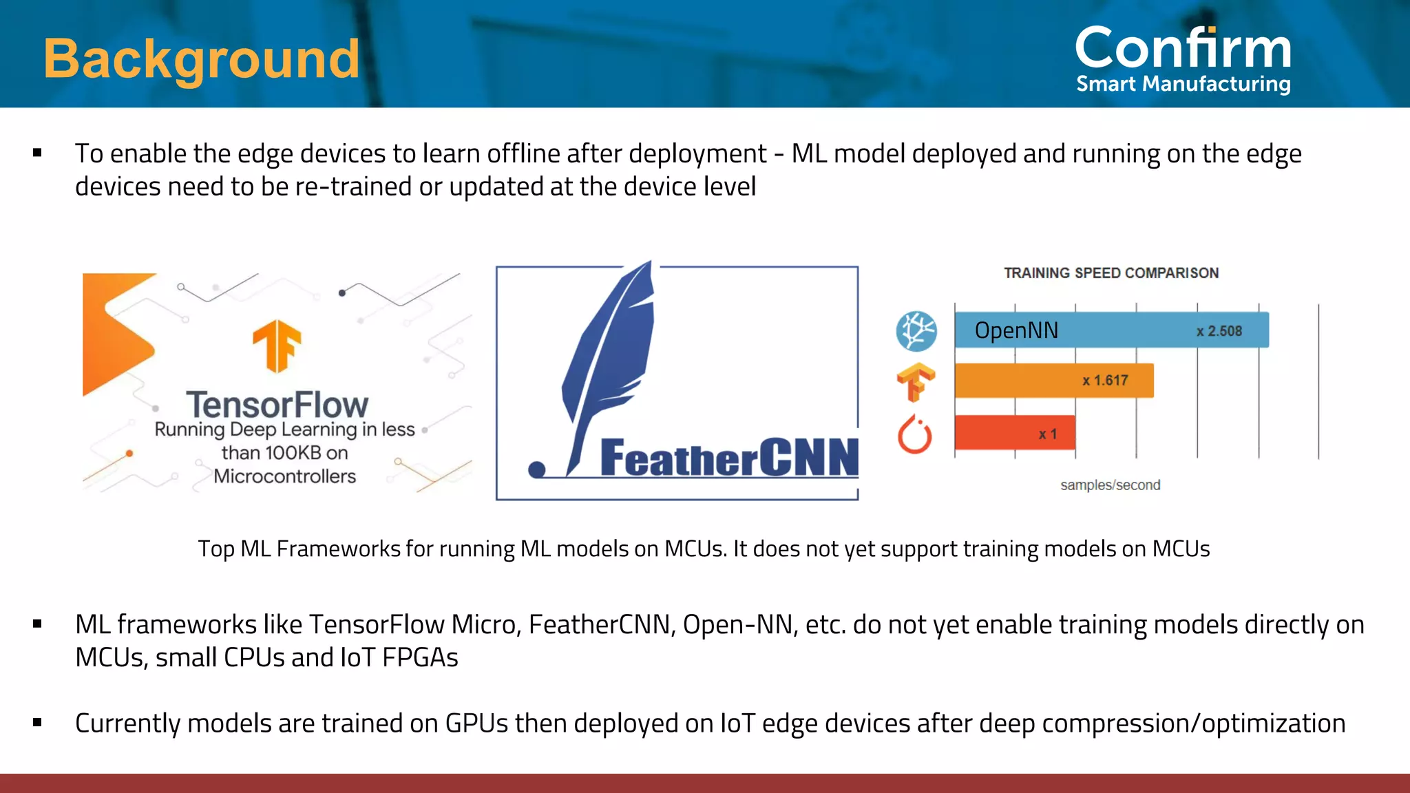 Background
▪ To enable the edge devices to learn offline after deployment - ML model deployed and running on the edge
devices need to be re-trained or updated at the device level
Top ML Frameworks for running ML models on MCUs. It does not yet support training models on MCUs
▪ ML frameworks like TensorFlow Micro, FeatherCNN, Open-NN, etc. do not yet enable training models directly on
MCUs, small CPUs and IoT FPGAs
▪ Currently models are trained on GPUs then deployed on IoT edge devices after deep compression/optimization
OpenNN
 