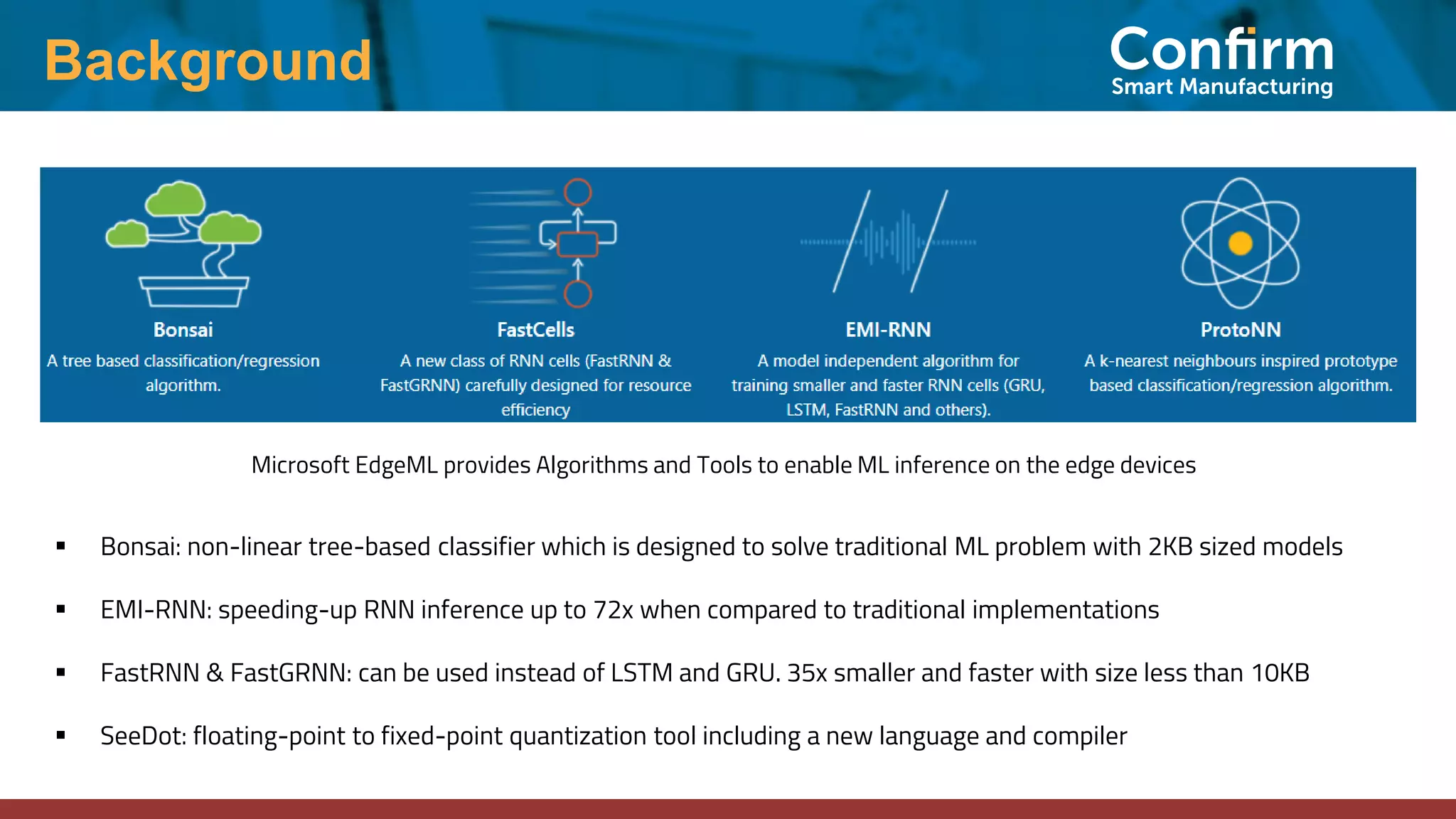 Background
▪ Bonsai: non-linear tree-based classifier which is designed to solve traditional ML problem with 2KB sized models
▪ EMI-RNN: speeding-up RNN inference up to 72x when compared to traditional implementations
▪ FastRNN & FastGRNN: can be used instead of LSTM and GRU. 35x smaller and faster with size less than 10KB
▪ SeeDot: floating-point to fixed-point quantization tool including a new language and compiler
Microsoft EdgeML provides Algorithms and Tools to enable ML inference on the edge devices
 