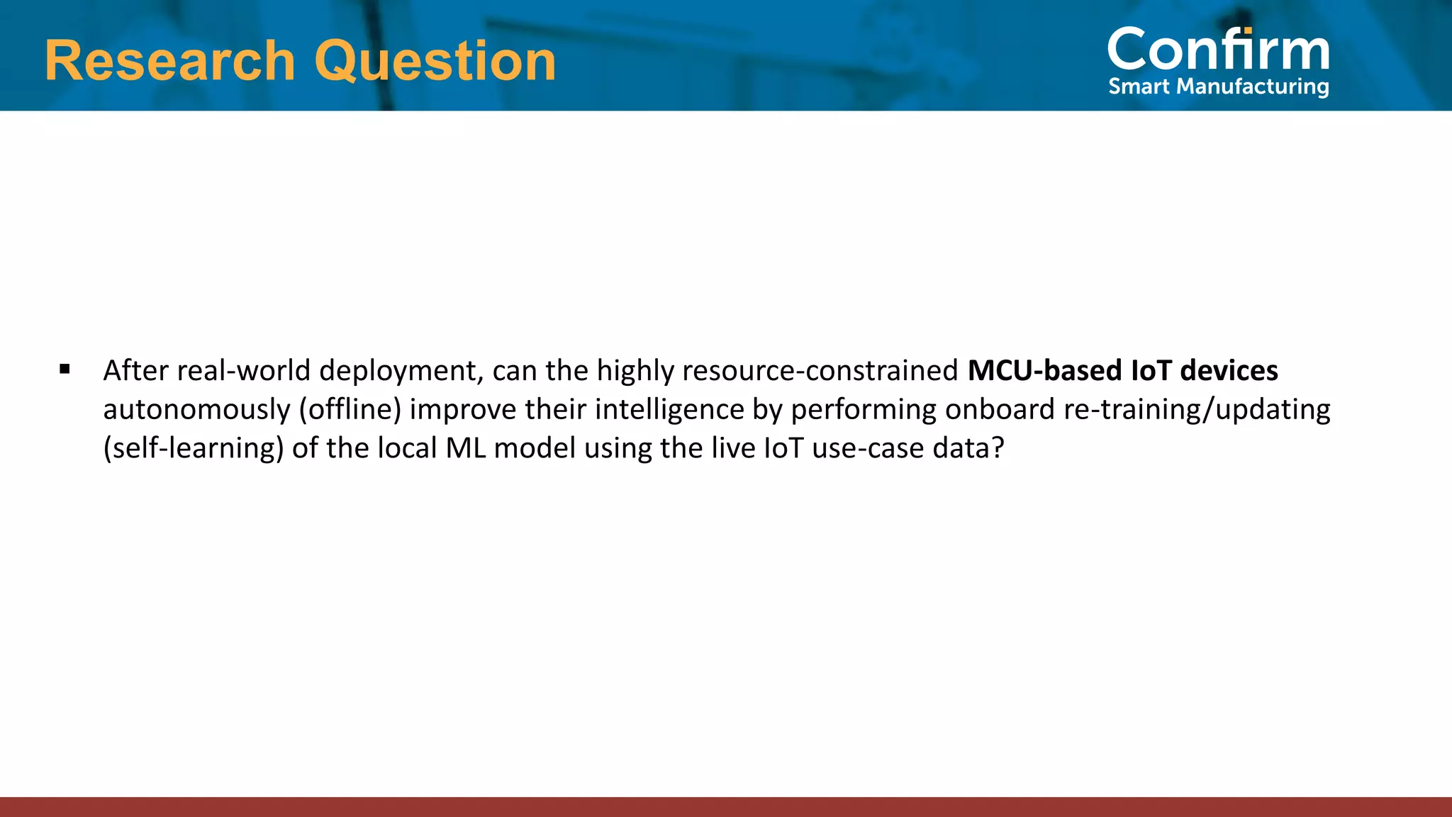 Research Question
▪ After real-world deployment, can the highly resource-constrained MCU-based IoT devices
autonomously (offline) improve their intelligence by performing onboard re-training/updating
(self-learning) of the local ML model using the live IoT use-case data?
 