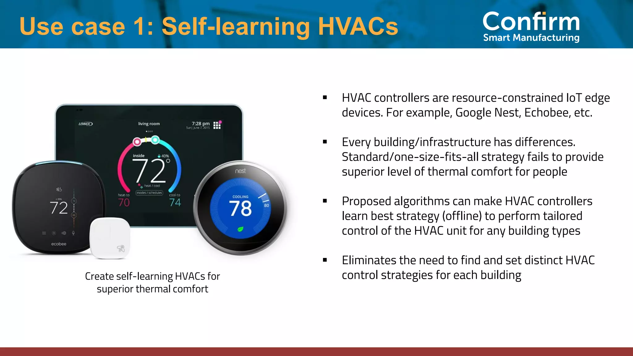 Create self-learning HVACs for
superior thermal comfort
▪ HVAC controllers are resource-constrained IoT edge
devices. For example, Google Nest, Echobee, etc.
▪ Every building/infrastructure has differences.
Standard/one-size-fits-all strategy fails to provide
superior level of thermal comfort for people
▪ Proposed algorithms can make HVAC controllers
learn best strategy (offline) to perform tailored
control of the HVAC unit for any building types
▪ Eliminates the need to find and set distinct HVAC
control strategies for each building
Use case 1: Self-learning HVACs
 