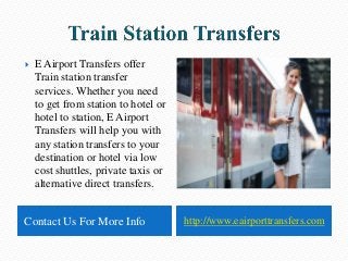 Contact Us For More Info http://www.eairporttransfers.com
 E Airport Transfers offer
Train station transfer
services. Whether you need
to get from station to hotel or
hotel to station, E Airport
Transfers will help you with
any station transfers to your
destination or hotel via low
cost shuttles, private taxis or
alternative direct transfers.
 