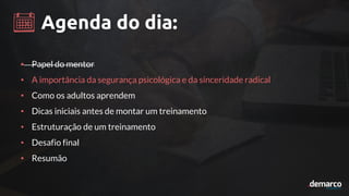 Agenda do dia:
• Papel do mentor
• A importância da segurança psicológica e da sinceridade radical
• Como os adultos aprendem
• Dicas iniciais antes de montar um treinamento
• Estruturação de um treinamento
• Desafio final
• Resumão
 