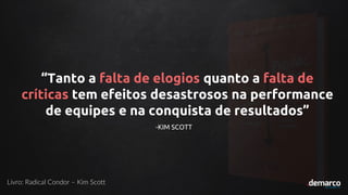 “Tanto a falta de elogios quanto a falta de
críticas tem efeitos desastrosos na performance
de equipes e na conquista de resultados”
-KIM SCOTT
Livro: Radical Condor – Kim Scott
 
