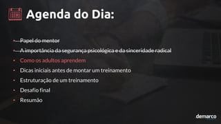 Agenda do Dia:
• Papel do mentor
• A importância da segurança psicológica e da sinceridade radical
• Como os adultos aprendem
• Dicas iniciais antes de montar um treinamento
• Estruturação de um treinamento
• Desafio final
• Resumão
 