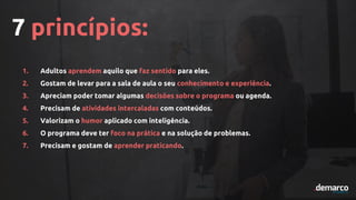 7 princípios:
1. Adultos aprendem aquilo que faz sentido para eles.
2. Gostam de levar para a sala de aula o seu conhecimento e experiência.
3. Apreciam poder tomar algumas decisões sobre o programa ou agenda.
4. Precisam de atividades intercaladas com conteúdos.
5. Valorizam o humor aplicado com inteligência.
6. O programa deve ter foco na prática e na solução de problemas.
7. Precisam e gostam de aprender praticando.
 