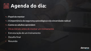 Agenda do dia:
• Papel do mentor
• A importância da segurança psicológica e da sinceridade radical
• Como os adultos aprendem
• Dicas iniciais antes de montar um treinamento
• Estruturação de um treinamento
• Desafio final
• Resumão
 