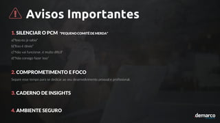 Avisos Importantes
1. SILENCIAR O PCM “PEQUENO COMITÊ DE MERDA”
a)“Isso eu já sabia”
b)“Isso é óbvio”
c)“Não vai funcionar, é muito difícil”
d)“Não consigo fazer isso”
2. COMPROMETIMENTO E FOCO
Separe esse tempo para se dedicar ao seu desenvolvimento pessoal e profissional.
3. CADERNO DE INSIGHTS
4. AMBIENTE SEGURO
 