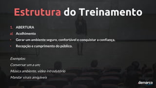 Estrutura do Treinamento
1. ABERTURA
a) Acolhimento
• Gerar um ambiente seguro, confortável e conquistar a confiança.
• Recepção e cumprimento do público.
Exemplos:
Conversar um a um;
Música ambiente, vídeo introdutório
Mandar sinais amigáveis
 