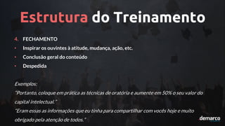 Estrutura do Treinamento
4. FECHAMENTO
• Inspirar os ouvintes à atitude, mudança, ação, etc.
• Conclusão geral do conteúdo
• Despedida
Exemplos:
“Portanto, coloque em prática as técnicas de oratória e aumente em 50% o seu valor do
capital intelectual.”
“Eram essas as informações que eu tinha para compartilhar com vocês hoje e muito
obrigado pela atenção de todos.”
 