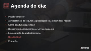 Agenda do dia:
• Papel do mentor
• A importância da segurança psicológica e da sinceridade radical
• Como os adultos aprendem
• Dicas iniciais antes de montar um treinamento
• Estruturação de um treinamento
• Desafio final
• Resumão
 