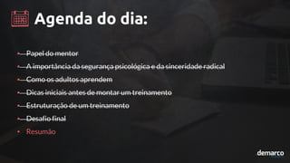 Agenda do dia:
• Papel do mentor
• A importância da segurança psicológica e da sinceridade radical
• Como os adultos aprendem
• Dicas iniciais antes de montar um treinamento
• Estruturação de um treinamento
• Desafio final
• Resumão
 
