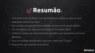 Resumão.
1. A principal função do mentor é ser uma pessoa de confiança e apoio ao novo
colaborador durante seu início.
2. Seja a pessoa que gostaria de ter conhecido no seu primeiro dia de trabalho
3. Crie uma relação com segurança psicológica e sinceridade radical.
4. Lembre-se sempre que estará treinando um adulto e que aprendemos de formas
diferentes.
5. Faça um excelente planejamento, seguindo o roteiro dos 7 passos.
6. Esteja aberto para aprender no processo.
 
