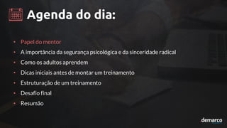 Agenda do dia:
• Papel do mentor
• A importância da segurança psicológica e da sinceridade radical
• Como os adultos aprendem
• Dicas iniciais antes de montar um treinamento
• Estruturação de um treinamento
• Desafio final
• Resumão
 
