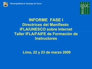 INFORME FASE I
Directrices del Manifiesto
IFLA/UNESCO sobre Internet
Taller IFLA/FAIFE de Formación de
Instructores
Lima, 22 y 23 de marzo 2009
Municipalidad de Santiago de Surco
 