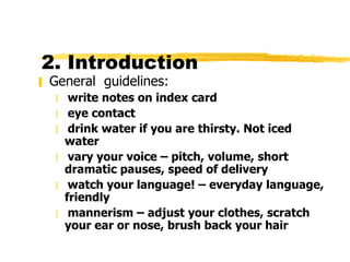 2. Introduction  General  guidelines: write notes on index card eye contact drink water if you are thirsty. Not iced water vary your voice – pitch, volume, short dramatic pauses, speed of delivery watch your language! – everyday language, friendly mannerism – adjust your clothes, scratch your ear or nose, brush back your hair 