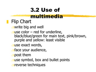 3.2 Use of multimedia Flip Chart write big and well use color – red for underline, black/blue/green for main text, pink/brown, purple and yellow: least visible use exact words,  face your audience,  post them  use symbol, box and bullet points  reverse techniques 