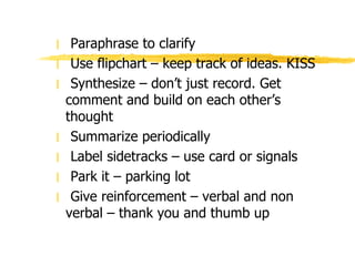 Paraphrase to clarify Use flipchart – keep track of ideas. KISS Synthesize – don’t just record. Get comment and build on each other’s thought Summarize periodically Label sidetracks – use card or signals Park it – parking lot Give reinforcement – verbal and non verbal – thank you and thumb up 