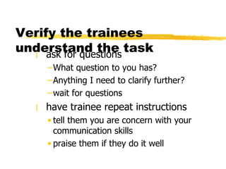 Verify the trainees understand the task ask for questions  What question to you has?  Anything I need to clarify further?  wait for questions have trainee repeat instructions tell them you are concern with your communication skills praise them if they do it well 
