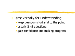 .test verbally for understanding keep question short and to the point usually 2 –3 questions gain confidence and making progress 