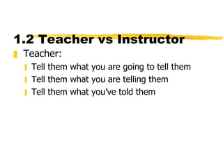 1.2 Teacher vs Instructor  Teacher:  Tell them what you are going to tell them Tell them what you are telling them Tell them what you’ve told them 