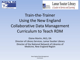 Train-the-Trainer
Using the New England
Collaborative Data Management
Curriculum to Teach RDM
Elaine Martin, MLS, DA
Director of Library Services, Lamar Soutter Library
Director of the National Network of Libraries of
Medicine, New England Region

New England Data Management
Curriculum

 