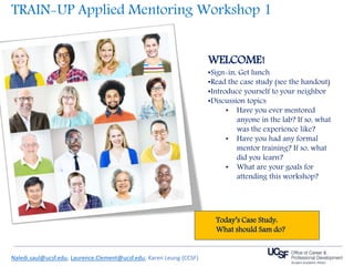 WELCOME!
•Sign-in, Get lunch
•Read the case study (see the handout)
•Introduce yourself to your neighbor
•Discussion topics
• Have you ever mentored
anyone in the lab? If so, what
was the experience like?
• Have you had any formal
mentor training? If so, what
did you learn?
• What are your goals for
attending this workshop?
Naledi.saul@ucsf.edu; Laurence.Clement@ucsf.edu; Karen Leung (CCSF)
TRAIN-UP Applied Mentoring Workshop 1
Today’s Case Study:
What should Sam do?
 