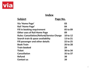 Index Subject Page No. Via ‘Home Page’ 03 Rail ‘Home Page’ 04 Fill in booking requirement 05 to 09 Other uses of Rail Home Page 09 Rules: Cancellation/Refund/Service Charge 10 to 12 Search train & space availability 13 to 21 Fill passenger and other details 22 to 25 Book Train 26 to 28 Train booked 29 Ticket 30 to 34 Cancellation 35 to 37 Refund 38 Contact us 39 