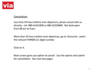 Cancellation: Less than 24 hours before train departure, please cancel with us directly – tel. 080-41431000 or 080-25329800.  Rail desk open from 08 am to 9 pm. More than 24 hours before train departure, go to ‘Accounts’, select the relevant FMN00 [11 digit] number.  Click on it. Next screen gives you option to cancel.  Use the option and submit for cancellation.  See next two pages. 