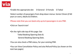 Enable the appropriate dot:  O General  O Female  O Tatkal Select number of passengers from drop down menus: Senior Citizen (if 60 years or over), Adults & Children. Please note that you can book only up-to 6 passengers in one PNR. Click on ‘Search train’ On the right side top of this page: See  Tatkal Booking Opening Date &   General Booking Opening Date. You can also check a PNR status, for your existing PNR. You can View Cancellation Policy and also Refund Policy (as shown on the next two pages) 