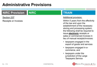 TRAIN
NIRC Provision
Administrative Provisions
Additional provision:
Within 5 years from the effectivity
of the law and upon the
establishment of the necessary
storing and processing system,
the following shall be required to
issue electronic receipts or
sales or commercial invoices in
lieu of manual receipts/invoices:
• taxpayers engaged in the
export of goods and services
• taxpayers engaged in e-
commerce, and
• taxpayers under the
jurisdiction of the Large
Taxpayers Service
CONFIDENTIAL
SL - 119
NIRC
Section 237
Receipts or Invoices
 