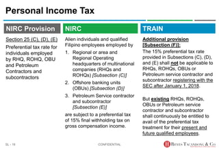 TRAIN
NIRC Provision
Alien individuals and qualified
Filipino employees employed by
1. Regional or area and
Regional Operating
headquarters of multinational
companies (RHQs and
ROHQs) [Subsection (C)]
2. Offshore banking units
(OBUs) [Subsection (D)]
3. Petroleum Service contractor
and subcontractor
[Subsection (E)]
are subject to a preferential tax
of 15% final withholding tax on
gross compensation income.
Personal Income Tax
Additional provision
[Subsection (F)]:
The 15% preferential tax rate
provided in Subsections (C), (D),
and (E) shall not be applicable to
RHQs, ROHQs, OBUs or
Petroleum service contractor and
subcontractor registering with the
SEC after January 1, 2018.
But existing RHQs, ROHQs,
OBUs or Petroleum service
contractor and subcontractor
shall continuously be entitled to
avail of the preferential tax
treatment for their present and
future qualified employees.
CONFIDENTIAL
SL - 18
NIRC
Section 25 (C), (D), (E)
Preferential tax rate for
individuals employed
by RHQ, ROHQ, OBU
and Petroleum
Contractors and
subcontractors
 