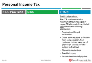 TRAIN
NIRC Provision
Personal Income Tax
Additional provision:
The ITR shall consist of a
maximum of four (4) pages in
paper OR electronic form. It shall
only contain the following
information:
• Personal profile and
information
• Gross sales receipts or income
from compensation, from
business, or from exercise of
profession (except income
subject to final tax)
• Allowable deductions
• Taxable income
• Income tax due and payable
CONFIDENTIAL
SL - 26
NIRC
 