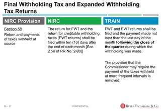 TRAIN
NIRC Provision
The return for FWT and the
return for creditable withholding
taxes (EWT returns) shall be
filed within ten (10) days after
the end of each month [Sec.
2.58 of RR No. 2-98)]
Final Withholding Tax and Expanded Withholding
Tax Returns
FWT and EWT returns shall be
filed and the payment made not
later than the last day of the
month following the close of
the quarter during which the
withholding was made.
The provision that the
Commissioner may require the
payment of the taxes withheld
at more frequent intervals is
removed.
CONFIDENTIAL
SL - 37
NIRC
Section 58
Return and payments
of taxes withheld at
source
 