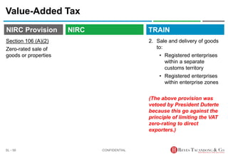 TRAIN
NIRC Provision
Value-Added Tax
2. Sale and delivery of goods
to:
• Registered enterprises
within a separate
customs territory
• Registered enterprises
within enterprise zones
(The above provision was
vetoed by President Duterte
because this go against the
principle of limiting the VAT
zero-rating to direct
exporters.)
CONFIDENTIAL
SL - 56
NIRC
Section 106 (A)(2)
Zero-rated sale of
goods or properties
 