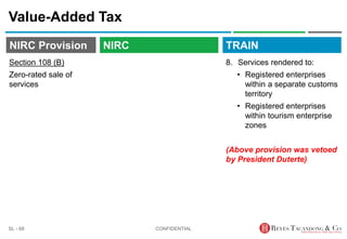 TRAIN
NIRC Provision
Value-Added Tax
8. Services rendered to:
• Registered enterprises
within a separate customs
territory
• Registered enterprises
within tourism enterprise
zones
(Above provision was vetoed
by President Duterte)
CONFIDENTIAL
SL - 68
NIRC
Section 108 (B)
Zero-rated sale of
services
 