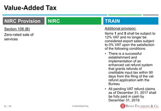 TRAIN
NIRC Provision
Value-Added Tax
Additional provision:
Items 1 and 5 shall be subject to
12% VAT and no longer be
considered export sales subject
to 0% VAT upon the satisfaction
of the following conditions:
• There is a successful
establishment and
implementation of an
enhanced vat refund system
that grants refunds of
creditable input tax within 90
days from the filing of the vat
refund application with the
Bureau
• All pending VAT refund claims
as of December 31, 2017 shall
be fully paid in cash by
December 31, 2019.
CONFIDENTIAL
SL - 69
NIRC
Section 108 (B)
Zero-rated sale of
services
 